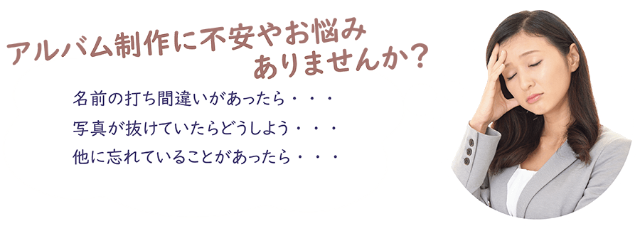 アルバム制作に不安やお悩みありませんか? 名前の打ち間違いがあったら・・・ 写真が抜けてたらどうしよう・・・ 他に忘れていることがあったら・・・