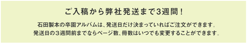 ご入稿から弊社発送まで3週間！石田製本の卒園アルバムは、発送日だけ決まっていればご注文できます。発送日の3週間前までならページ数、冊数はいつでも変更することができます。