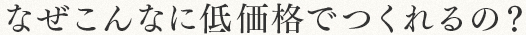 なぜこんなに低価格でつくれるの？