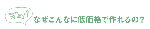 なぜこんなに低価格で作れるの？