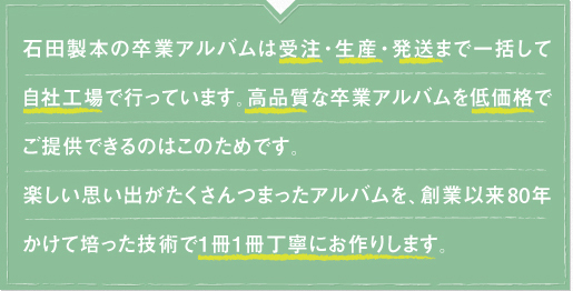 石田製本の卒園アルバムは、受注・生産・発送まで一括して自社工場で行っています。高品質な卒園アルバムを低価格でご提供できるのはこのためです。楽しい思い出がたくさんつまったアルバムを、創業以来70年かけて培った技術で１冊１冊丁寧にお作りします。