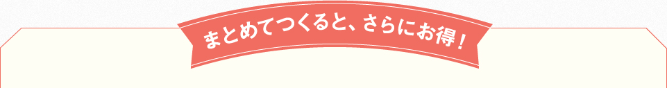 まとめてつくると、さらにお得!